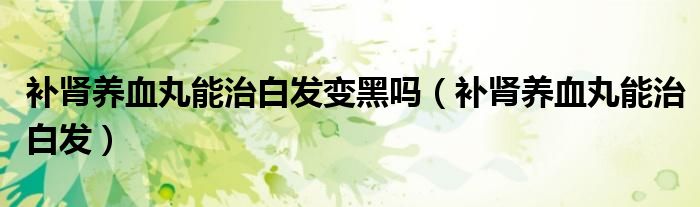补肾养血丸能治白发变黑吗(补肾养血丸能治白发)