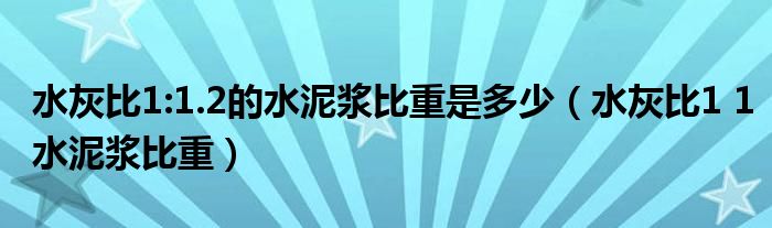 水灰比1:1.2的水泥浆比重是多少(水灰比1 1水泥浆比重)