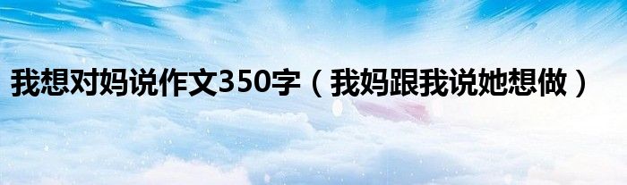 我想对妈说作文350字(我妈跟我说她想做)