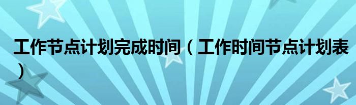 工作节点计划完成时间(工作时间节点计划表)