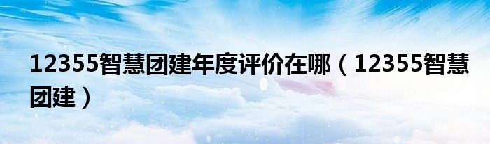 12355智慧团建年度评价在哪(12355智慧团建)