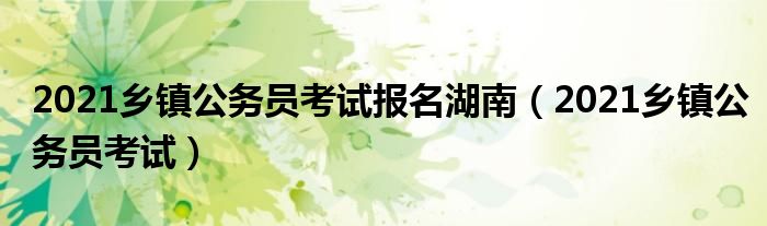 2021乡镇公务员考试报名湖南(2021乡镇公务员考试)