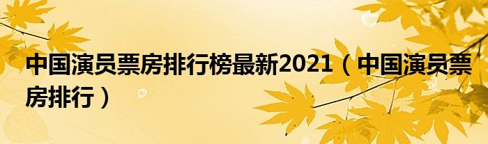 中国演员票房排行榜最新2021(中国演员票房排行)