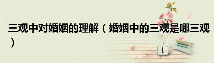 三观中对婚姻的理解(婚姻中的三观是哪三观)