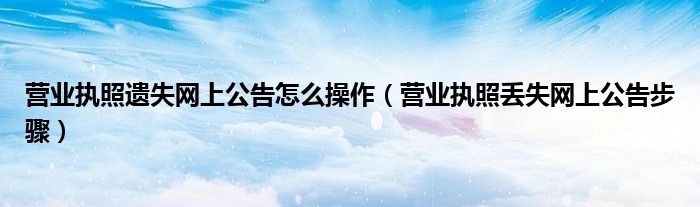 营业执照遗失网上公告怎么操作(营业执照丢失网上公告步骤)