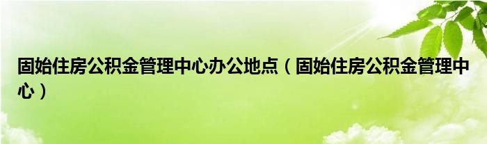 固始住房公积金管理中心办公地点(固始住房公积金管理中心)