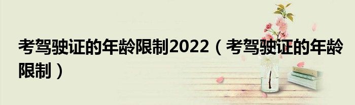 考驾驶证的年龄限制2022(考驾驶证的年龄限制)