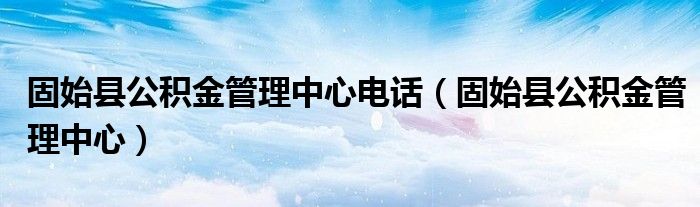 固始县公积金管理中心电话(固始县公积金管理中心)