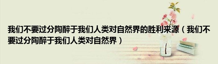 我们不要过分陶醉于我们人类对自然界的胜利来源(我们不要过分陶醉于我们人类对自然界)