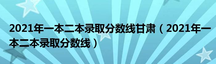 2021年一本二本录取分数线甘肃(2021年一本二本录取分数线)