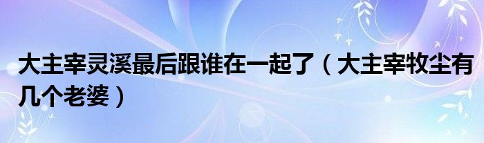 大主宰灵溪最后跟谁在一起了(大主宰牧尘有几个老婆)