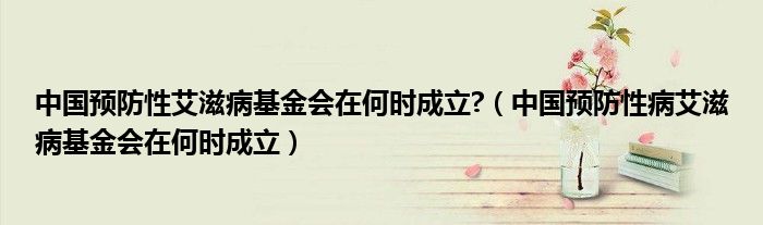 中国预防性艾滋病基金会在何时成立?(中国预防性病艾滋病基金会在何时成立)