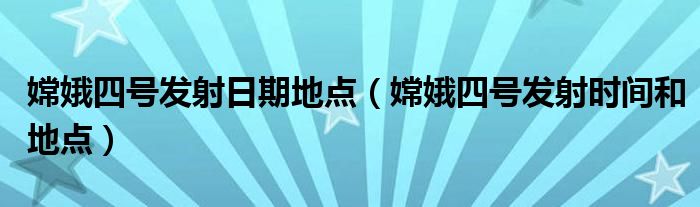 嫦娥四号发射日期地点(嫦娥四号发射时间和地点)