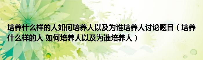 培养什么样的人如何培养人以及为谁培养人讨论题目(培养什么样的人 如何培养人以及为谁培养人)