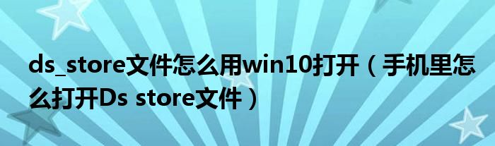 ds_store文件怎么用win10打开(手机里怎么打开Ds store文件)