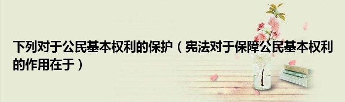 下列对于公民基本权利的保护(宪法对于保障公民基本权利的作用在于)