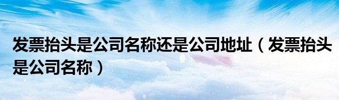 发票抬头是公司名称还是公司地址(发票抬头是公司名称)