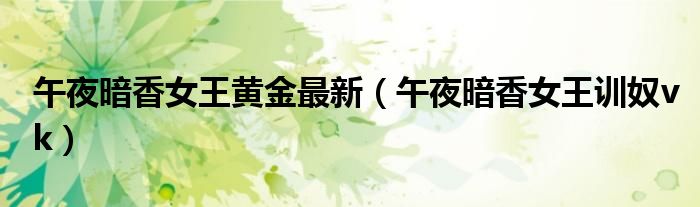 午夜暗香女王黄金最新(午夜暗香女王训奴vk)