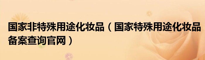 国家非特殊用途化妆品(国家特殊用途化妆品备案查询官网)