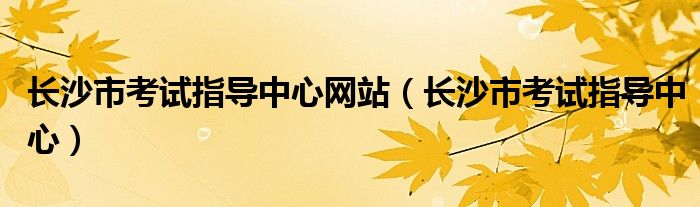 长沙市考试指导中心网站(长沙市考试指导中心)
