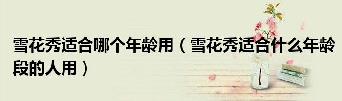 雪花秀适合哪个年龄用（雪花秀适合什么年龄段的人用）