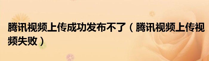 腾讯视频上传成功发布不了(腾讯视频上传视频失败)