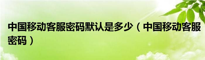 中国移动客服密码默认是多少(中国移动客服密码)