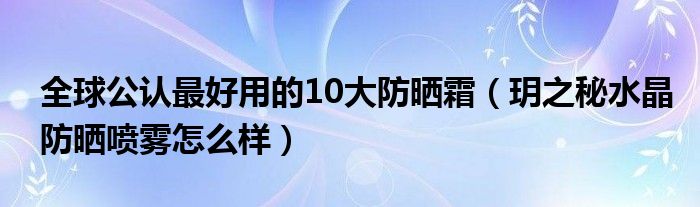 全球公认最好用的10大防晒霜(玥之秘水晶防晒喷雾怎么样)