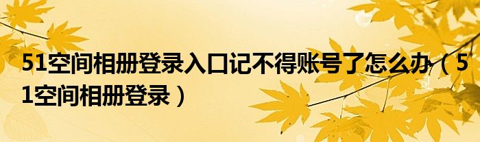 51空间相册登录入口记不得账号了怎么办(51空间相册登录)