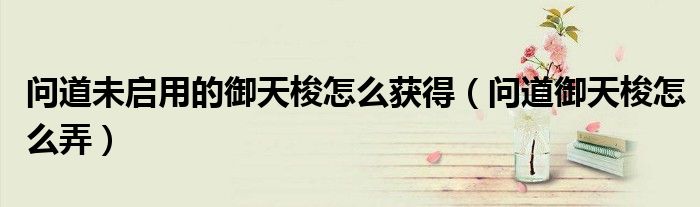 问道未启用的御天梭怎么获得(问道御天梭怎么弄)