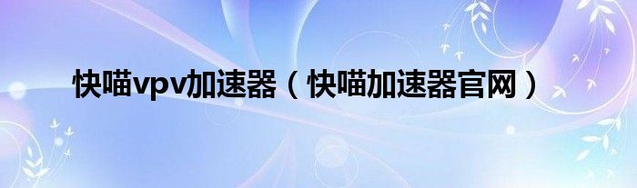 快喵vpv加速器(快喵加速器官网)