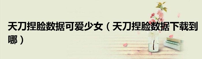 天刀捏脸数据可爱少女(天刀捏脸数据下载到哪)
