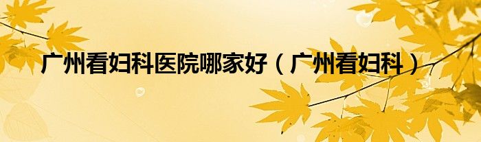 广州看妇科医院哪家好(广州看妇科)