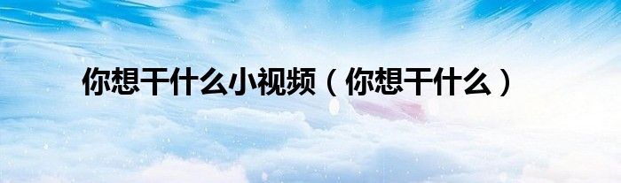你想干什么小视频(你想干什么)