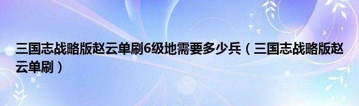 三国志战略版赵云单刷6级地需要多少兵(三国志战略版赵云单刷)