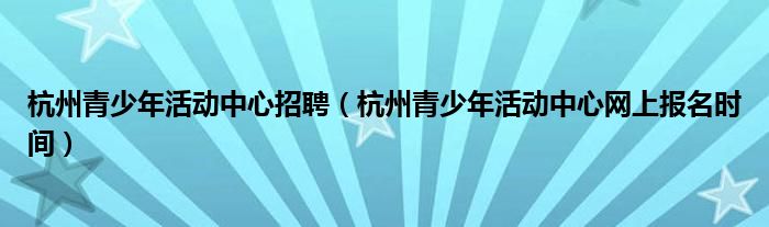 杭州青少年活动中心招聘(杭州青少年活动中心网上报名时间)
