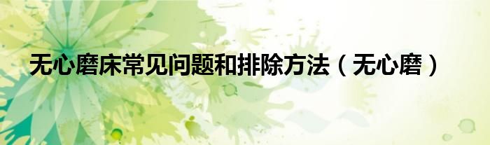 无心磨床常见问题和排除方法(无心磨)