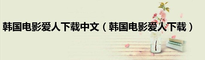 韩国电影爱人下载中文(韩国电影爱人下载)