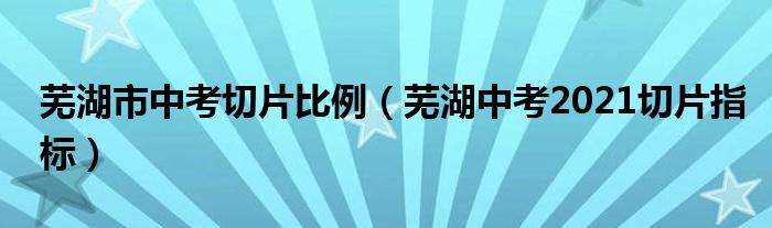 芜湖市中考切片比例(芜湖中考2021切片指标)