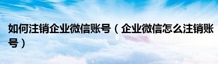 如何注销企业微信账号(企业微信怎么注销账号)