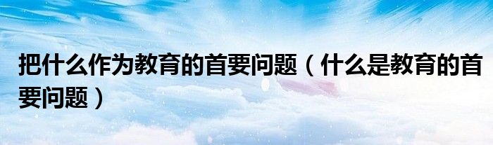 把什么作为教育的首要问题(什么是教育的首要问题)