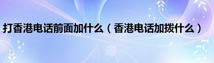打香港电话前面加什么(香港电话加拨什么)
