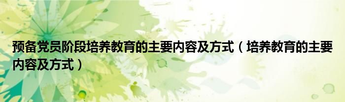 预备党员阶段培养教育的主要内容及方式(培养教育的主要内容及方式)