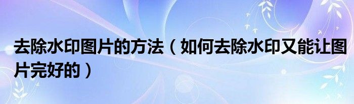 去除水印图片的方法(如何去除水印又能让图片完好的)