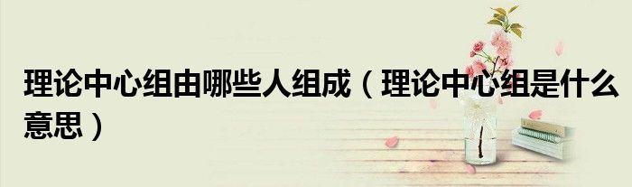 理论中心组由哪些人组成(理论中心组是什么意思)