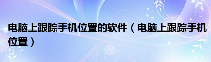 电脑上跟踪手机位置的软件(电脑上跟踪手机位置)