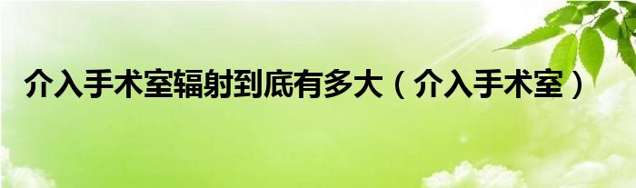 介入手术室辐射到底有多大(介入手术室)