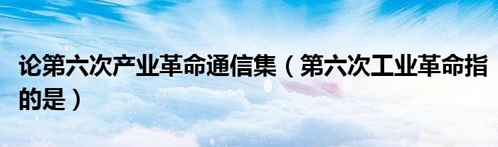 论第六次产业革命通信集（第六次工业革命指的是）