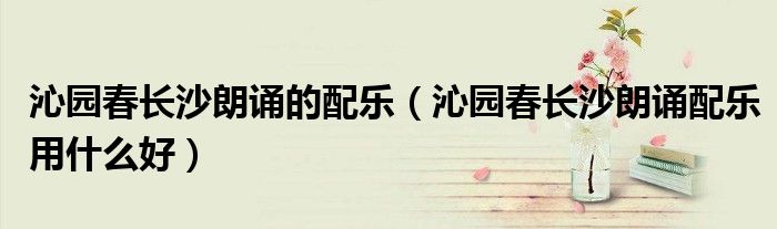 沁园春长沙朗诵的配乐(沁园春长沙朗诵配乐用什么好)