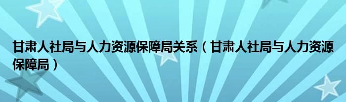 甘肃人社局与人力资源保障局关系(甘肃人社局与人力资源保障局)